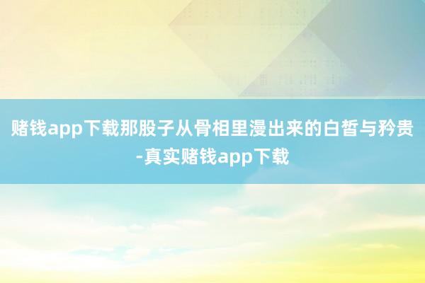 赌钱app下载那股子从骨相里漫出来的白皙与矜贵-真实赌钱app下载