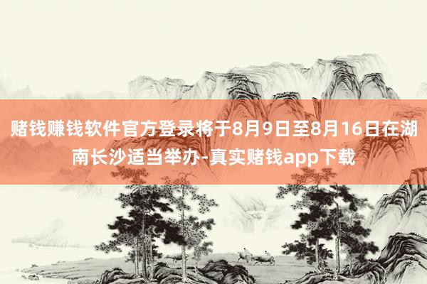 赌钱赚钱软件官方登录将于8月9日至8月16日在湖南长沙适当举办-真实赌钱app下载