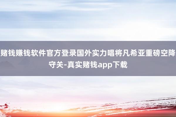 赌钱赚钱软件官方登录国外实力唱将凡希亚重磅空降守关-真实赌钱app下载