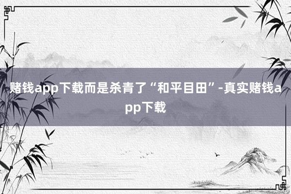 赌钱app下载而是杀青了“和平目田”-真实赌钱app下载