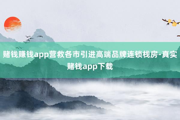 赌钱赚钱app营救各市引进高端品牌连锁栈房-真实赌钱app下载