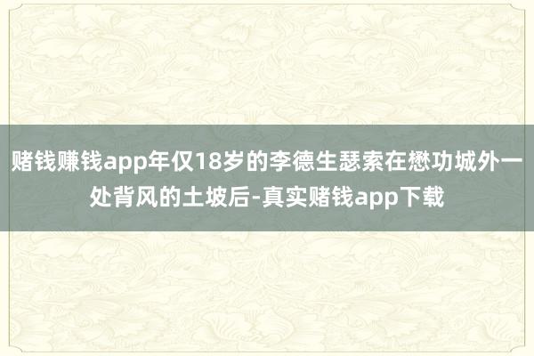 赌钱赚钱app年仅18岁的李德生瑟索在懋功城外一处背风的土坡后-真实赌钱app下载
