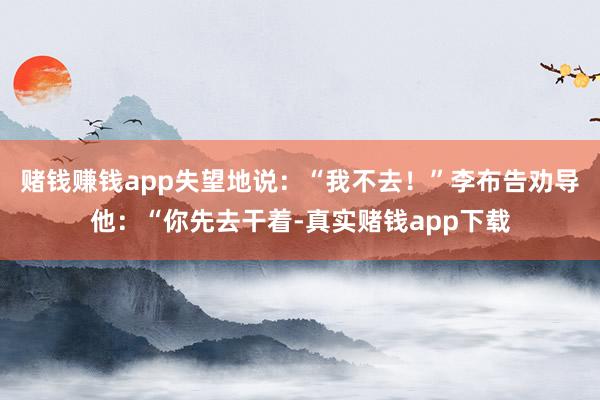 赌钱赚钱app失望地说：“我不去！”李布告劝导他：“你先去干着-真实赌钱app下载