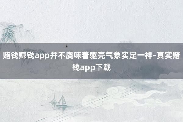 赌钱赚钱app并不虞味着躯壳气象实足一样-真实赌钱app下载