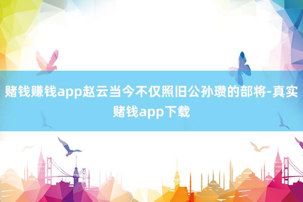 赌钱赚钱app赵云当今不仅照旧公孙瓒的部将-真实赌钱app下载
