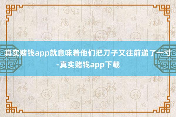 真实赌钱app就意味着他们把刀子又往前递了一寸-真实赌钱app下载