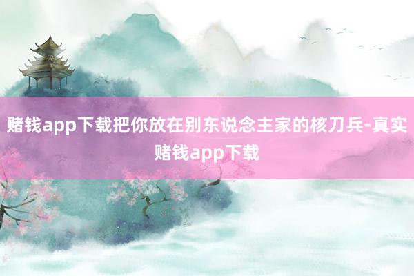 赌钱app下载把你放在别东说念主家的核刀兵-真实赌钱app下载