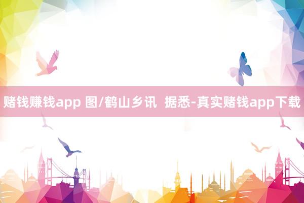 赌钱赚钱app 图/鹤山乡讯  据悉-真实赌钱app下载