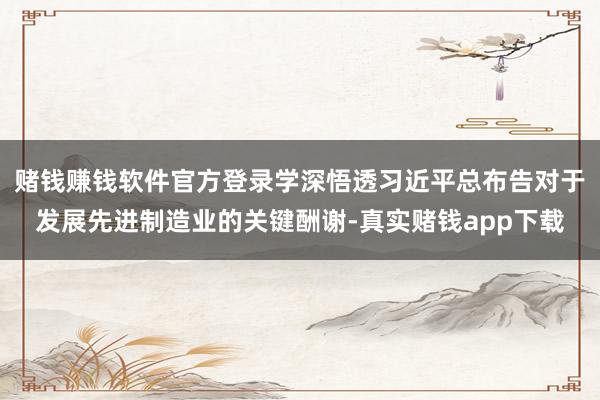赌钱赚钱软件官方登录学深悟透习近平总布告对于发展先进制造业的关键酬谢-真实赌钱app下载