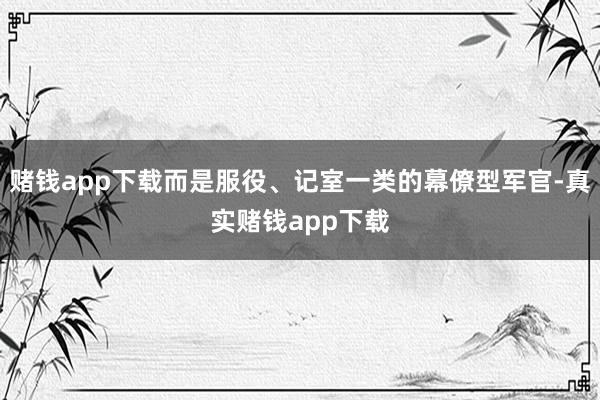 赌钱app下载而是服役、记室一类的幕僚型军官-真实赌钱app下载