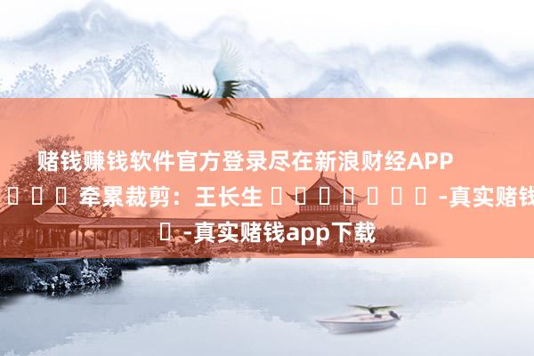 赌钱赚钱软件官方登录尽在新浪财经APP            						牵累裁剪：王长生 							-真实赌钱app下载