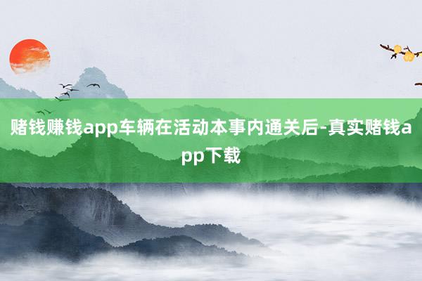 赌钱赚钱app车辆在活动本事内通关后-真实赌钱app下载