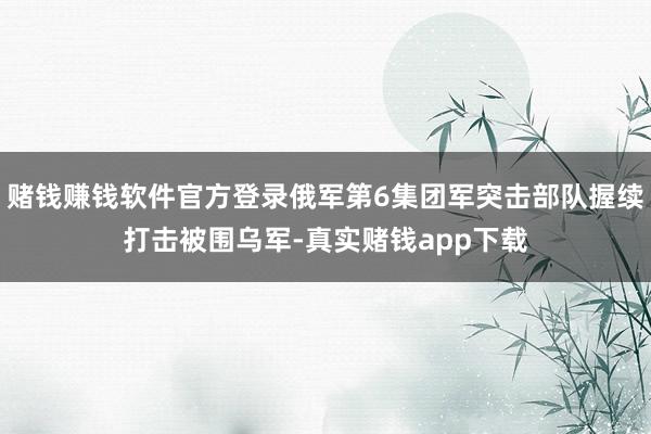 赌钱赚钱软件官方登录俄军第6集团军突击部队握续打击被围乌军-真实赌钱app下载