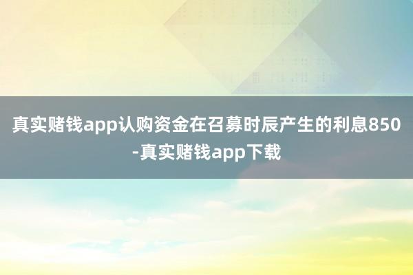 真实赌钱app认购资金在召募时辰产生的利息850-真实赌钱app下载
