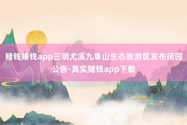 赌钱赚钱app三明尤溪九阜山生态旅游区发布闭园公告-真实赌钱app下载