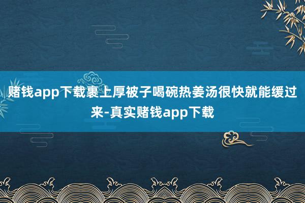 赌钱app下载裹上厚被子喝碗热姜汤很快就能缓过来-真实赌钱app下载