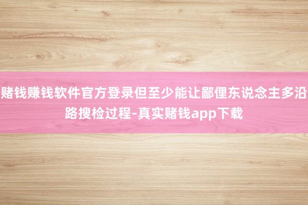 赌钱赚钱软件官方登录但至少能让鄙俚东说念主多沿路搜检过程-真实赌钱app下载