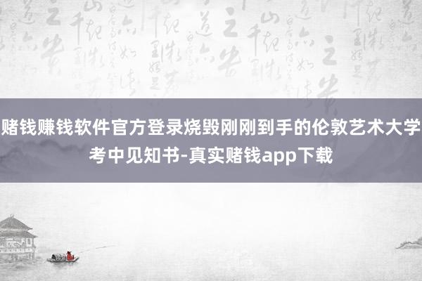赌钱赚钱软件官方登录烧毁刚刚到手的伦敦艺术大学考中见知书-真实赌钱app下载