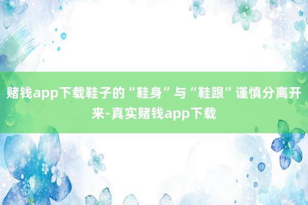 赌钱app下载鞋子的“鞋身”与“鞋跟”谨慎分离开来-真实赌钱app下载