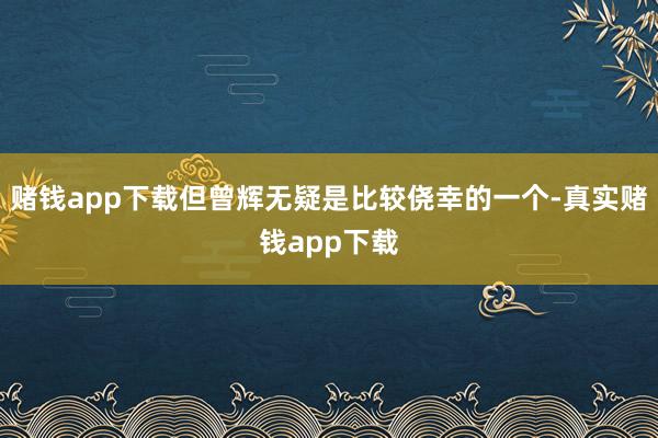 赌钱app下载但曾辉无疑是比较侥幸的一个-真实赌钱app下载
