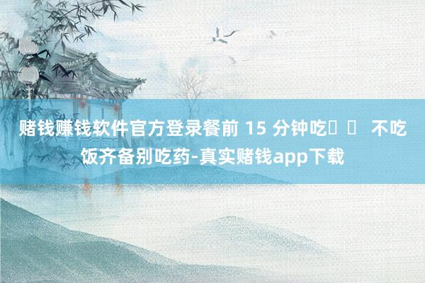 赌钱赚钱软件官方登录餐前 15 分钟吃⚠️ 不吃饭齐备别吃药-真实赌钱app下载