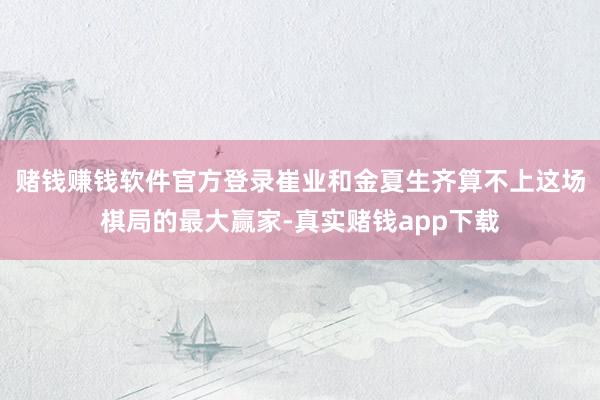 赌钱赚钱软件官方登录崔业和金夏生齐算不上这场棋局的最大赢家-真实赌钱app下载