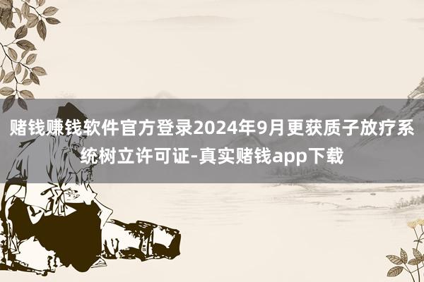 赌钱赚钱软件官方登录2024年9月更获质子放疗系统树立许可证-真实赌钱app下载
