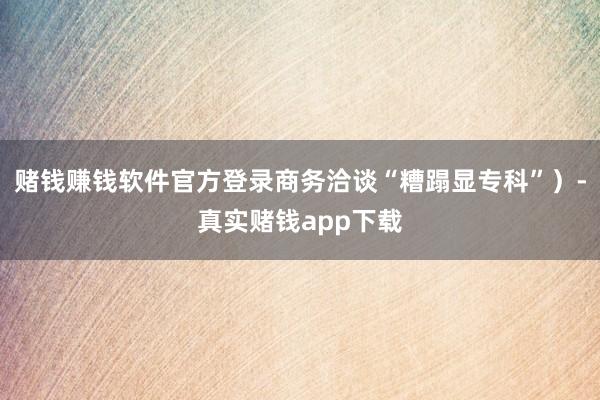 赌钱赚钱软件官方登录商务洽谈“糟蹋显专科”）-真实赌钱app下载