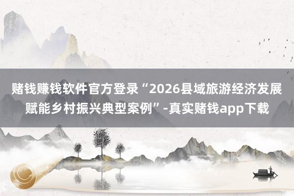 赌钱赚钱软件官方登录“2026县域旅游经济发展赋能乡村振兴典型案例”-真实赌钱app下载