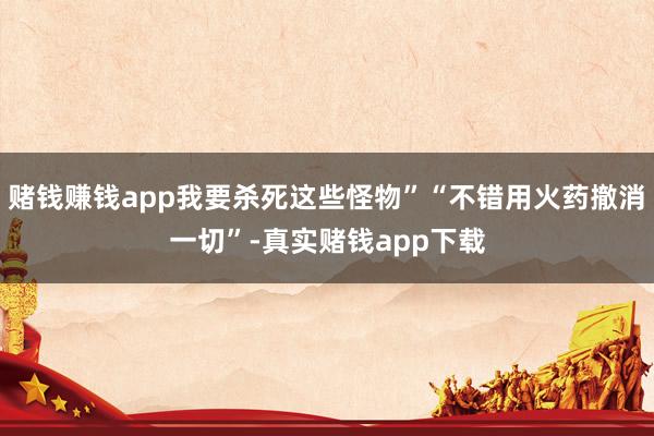赌钱赚钱app我要杀死这些怪物”“不错用火药撤消一切”-真实赌钱app下载