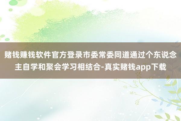 赌钱赚钱软件官方登录市委常委同道通过个东说念主自学和聚会学习相结合-真实赌钱app下载