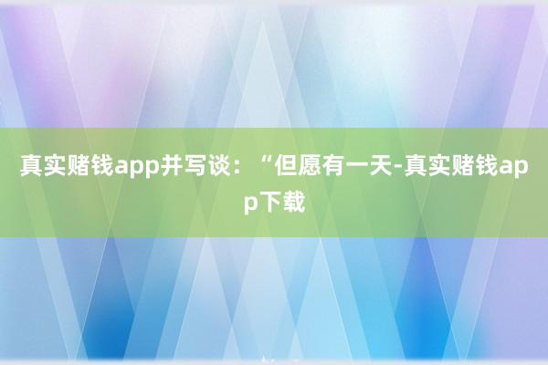 真实赌钱app并写谈：“但愿有一天-真实赌钱app下载