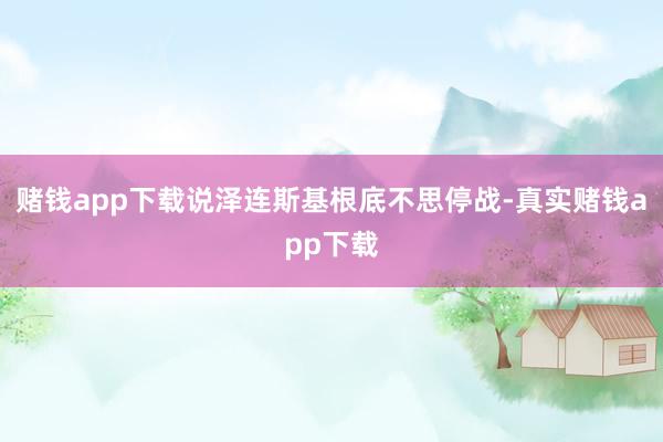 赌钱app下载说泽连斯基根底不思停战-真实赌钱app下载