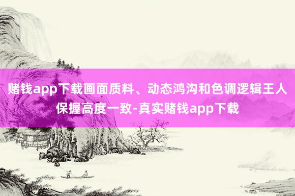 赌钱app下载画面质料、动态鸿沟和色调逻辑王人保握高度一致-真实赌钱app下载