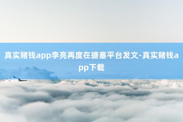 真实赌钱app李亮再度在搪塞平台发文-真实赌钱app下载